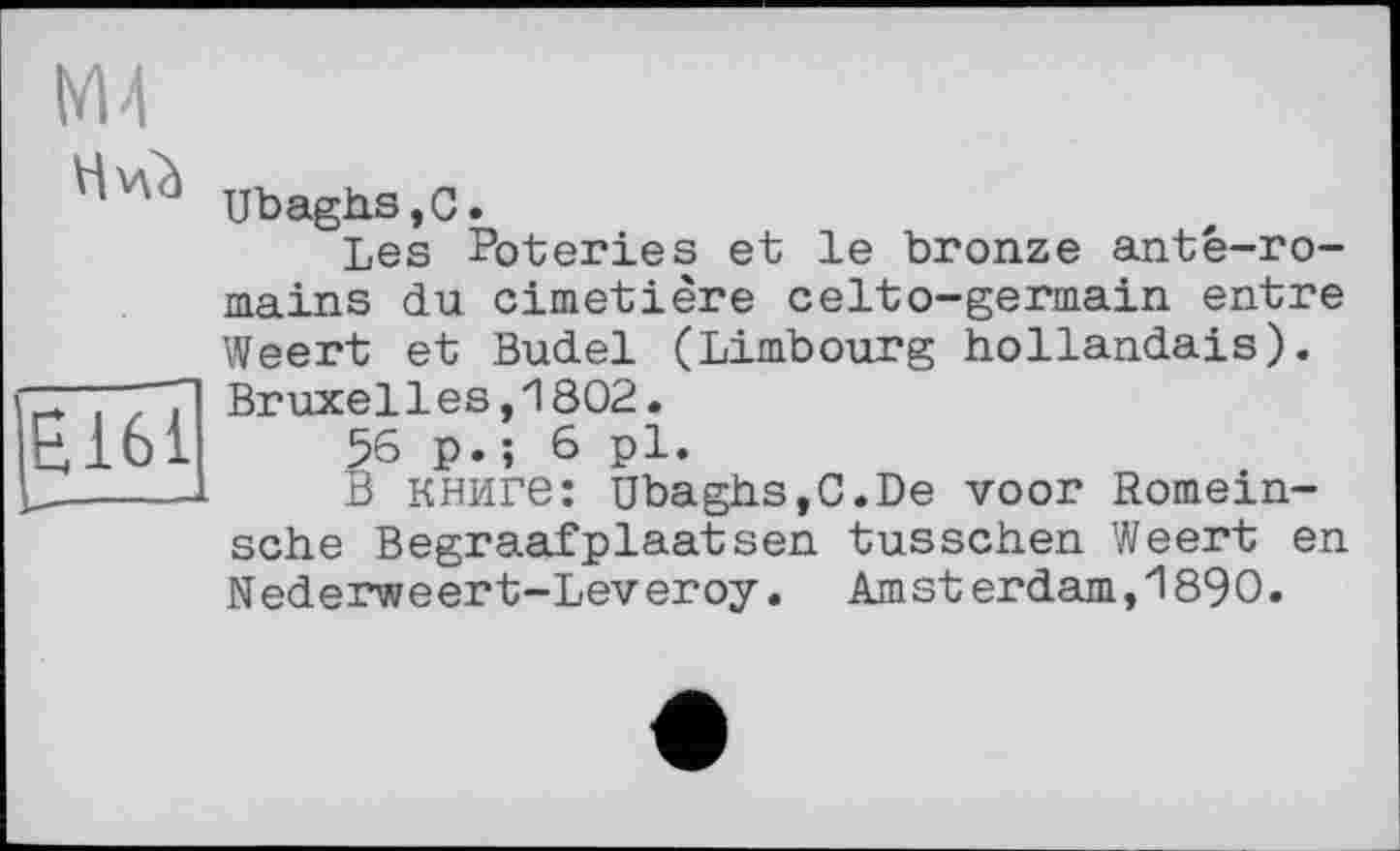 ﻿|Ë161
М4
Ubaghs,C.
Les Poteries et le bronze anté-ro-mains du cimetière celto-germain entre Weert et Budel (Limbourg hollandais). Bruxelles,1802.
56 p.; 6 pl.
В книге: UbaghSjC.De voor Romein-sche Begraafplaatsen tusschen Weert en Nederweert-Leveroy. Amsterdam,1890.